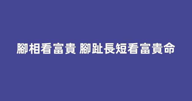 腳相看富貴 腳趾長短看富貴命